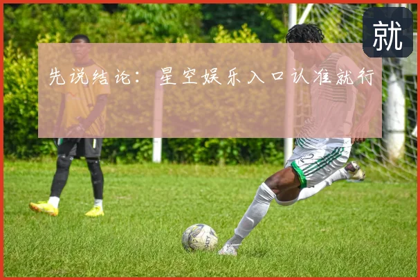 先说结论:星空娱乐入口认准就行